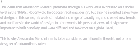 3 Values Achieved by Mendini / The values that Mendini tried to achieve through his design works were expressed at the social level during the 1980s, thanks to his long commitment and the trends of the era. Mendini, however, was not content: he did not just break with the traditional design but invented a new type of design. That way, Mendini’s designs sparked a paradigm shift in world design and created new trends and traditions in design. In other words, Mendini’s personal design values became those of Italian society and went on to be reproduced at the global level. That is why Mendini deserves another look as a  public figure, not just a remarkably gifted designer.