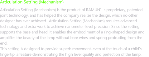 Articulation Setting(Mechanism) - Articulation Setting (Mechanism) is the product of RAMUN’s proprietary, patented joint technology, and has helped the company realize the design, which no other designer has ever achieved. Articulation Setting (Mechanism) requires advanced technology and extra work to achieve nanometer-level precision. Since the setting supports the base and head, it enables the embodiment of a ring-shaped design and amplifies the beauty of the lamp without bare wires protruding from the end. The lamp provides superb movement (it can move even at the touch of children’s fingers and durability) because this setting has allowed the embodiment of the design and brought it to the level of perfection.