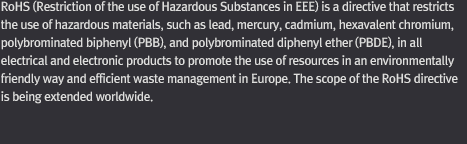 Restriction of Hazardous Substances Directive (RoHS) in EEE is a directive that restricts the use of hazardous materials, such as lead, mercury, cadmium, hexavalent chromium, polybrominated biphenyl (PBB), and polybrominated diphenyl ether (PBDE), in all electrical and electronic products to promote the use of resources in an environmentally friendly way and efficient waste management in Europe. The scope of the RoHS directive is being extended worldwide, including the U.S., Japan, and China. Only RoHS-compliant electrical and electronic products are allowed to be sold in Europe.