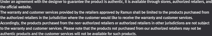 The warranty and customer services provided by the retailers approved by Ramun shall be limited to the products purchased from the authorized retailers. Please note that the products not purchased from our authorized retailers may not be authentic products and the customer services will not be available for such products.