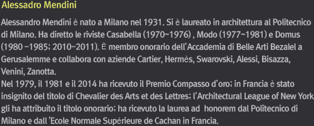 Alessadro Mendini / Alessandro Mendini è nato a Milano nel 1931. Si è laureato in architettura al Politecnico di Milano. Ha diretto le riviste Casabella (1970~1976) , Modo (1977~1981) e Domus (1980 -1985; 2010-2011). È membro onorario dell’Accademia di Belle Arti Bezalel a Gerusalemme e collabora con aziende Cartier, Hermès, Swarovski, Alessi, Bisazza, Venini, Zanotta. Nel 1979, il 1981 e il 2014 ha ricevuto il Premio Compasso d’oro; in Francia è stato insignito del titolo di Chevalier des Arts et des Lettres; l’Architectural League of New York gli ha attribuito il titolo onorario; ha ricevuto la laurea ad  honorem dal Politecnico di Milano e dall 'Ecole Normale Supérieure de Cachan in Francia. 